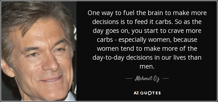 One way to fuel the brain to make more decisions is to feed it carbs. So as the day goes on, you start to crave more carbs - especially women, because women tend to make more of the day-to-day decisions in our lives than men. - Mehmet Oz