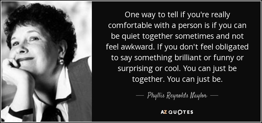 One way to tell if you're really comfortable with a person is if you can be quiet together sometimes and not feel awkward. If you don't feel obligated to say something brilliant or funny or surprising or cool. You can just be together. You can just be. - Phyllis Reynolds Naylor
