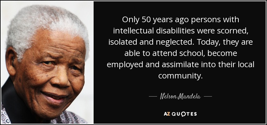 Only 50 years ago persons with intellectual disabilities were scorned, isolated and neglected. Today, they are able to attend school, become employed and assimilate into their local community. - Nelson Mandela