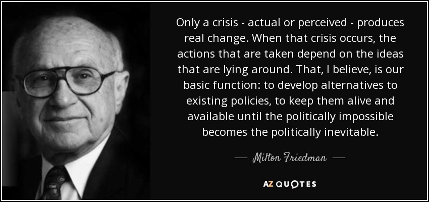 Only a crisis - actual or perceived - produces real change. When that crisis occurs, the actions that are taken depend on the ideas that are lying around. That, I believe, is our basic function: to develop alternatives to existing policies, to keep them alive and available until the politically impossible becomes the politically inevitable. - Milton Friedman
