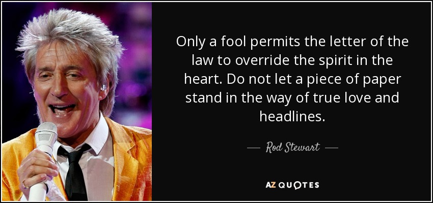Only a fool permits the letter of the law to override the spirit in the heart. Do not let a piece of paper stand in the way of true love and headlines. - Rod Stewart