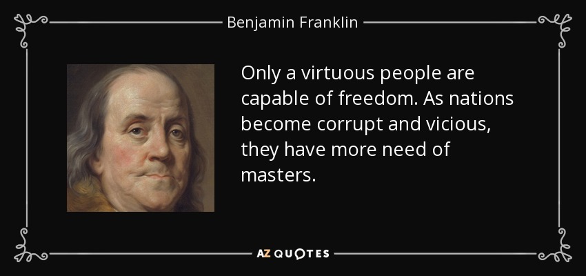 Only a virtuous people are capable of freedom. As nations become corrupt and vicious, they have more need of masters. - Benjamin Franklin