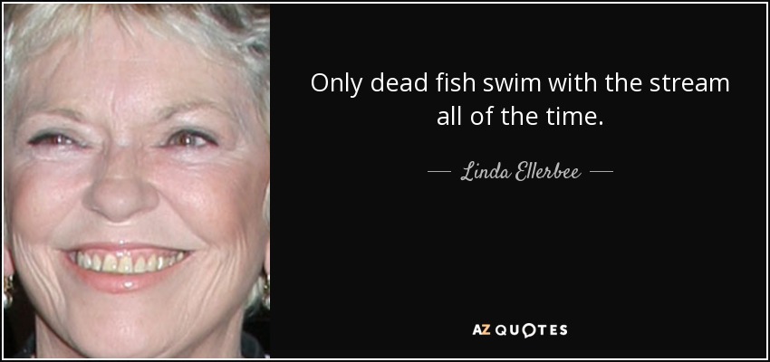 Only dead fish swim with the stream all of the time. - Linda Ellerbee