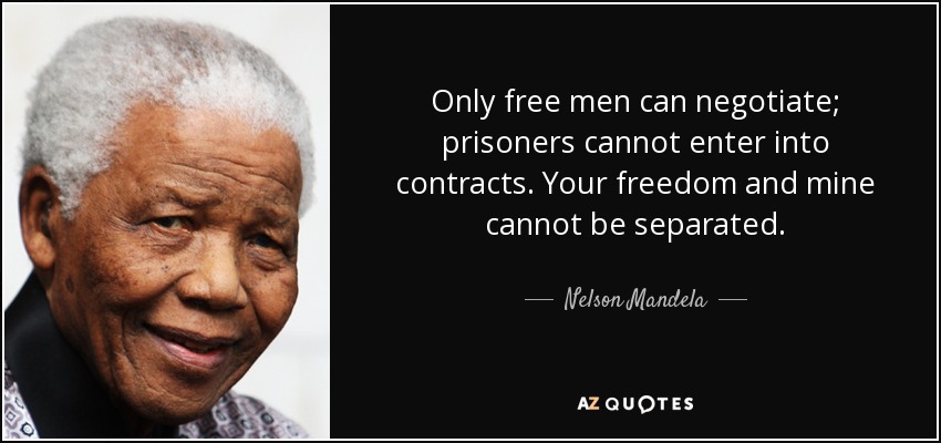 Only free men can negotiate; prisoners cannot enter into contracts. Your freedom and mine cannot be separated. - Nelson Mandela