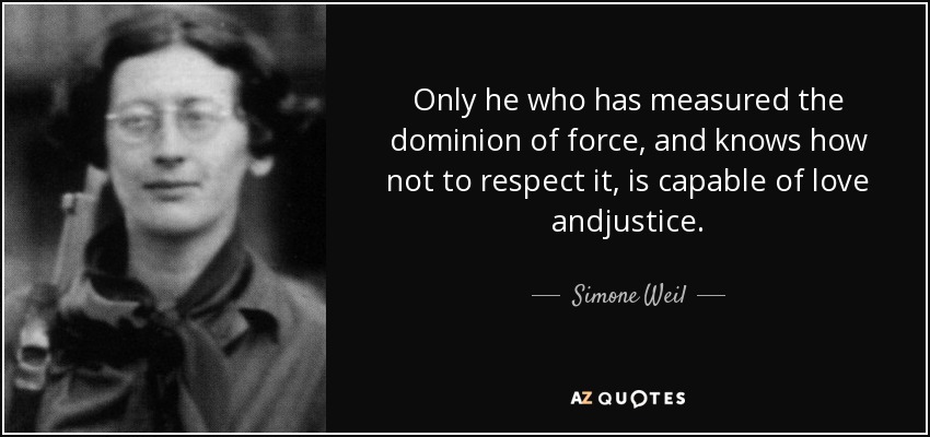 Only he who has measured the dominion of force, and knows how not to respect it, is capable of love andjustice. - Simone Weil