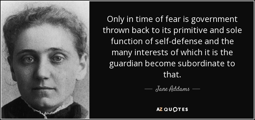 Only in time of fear is government thrown back to its primitive and sole function of self-defense and the many interests of which it is the guardian become subordinate to that. - Jane Addams