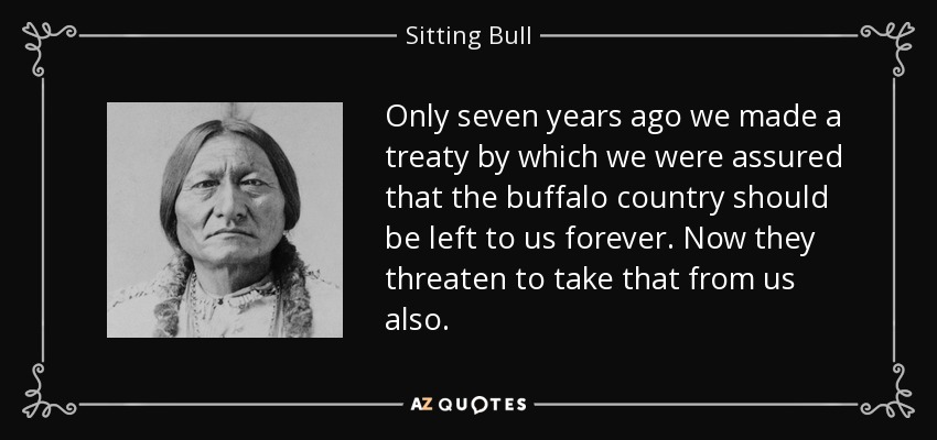 Only seven years ago we made a treaty by which we were assured that the buffalo country should be left to us forever. Now they threaten to take that from us also. - Sitting Bull