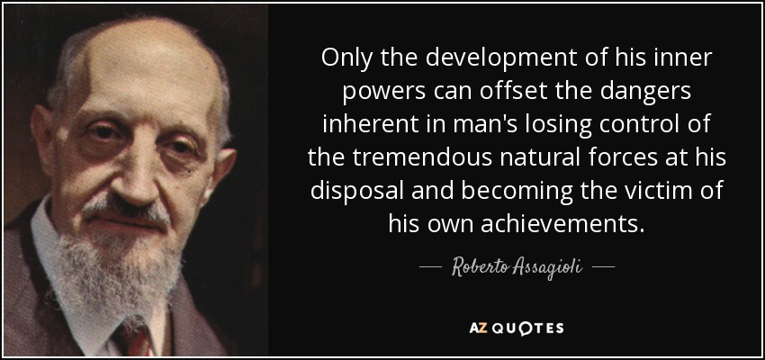 Only the development of his inner powers can offset the dangers inherent in man's losing control of the tremendous natural forces at his disposal and becoming the victim of his own achievements. - Roberto Assagioli