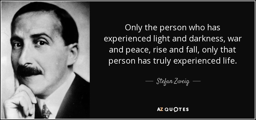 Only the person who has experienced light and darkness, war and peace, rise and fall, only that person has truly experienced life. - Stefan Zweig