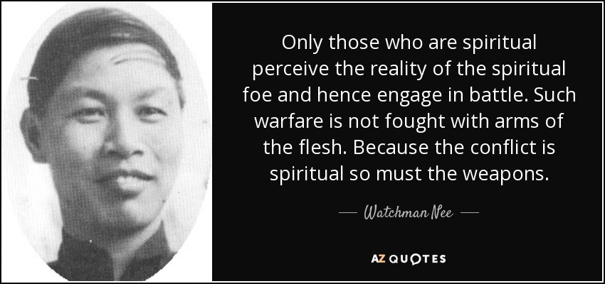 Only those who are spiritual perceive the reality of the spiritual foe and hence engage in battle. Such warfare is not fought with arms of the flesh. Because the conflict is spiritual so must the weapons. - Watchman Nee