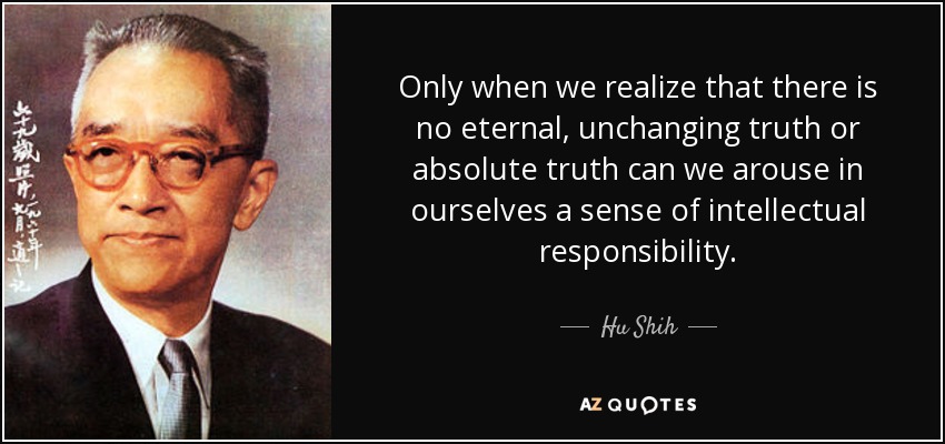 Only when we realize that there is no eternal, unchanging truth or absolute truth can we arouse in ourselves a sense of intellectual responsibility. - Hu Shih