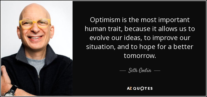 Optimism is the most important human trait, because it allows us to evolve our ideas, to improve our situation, and to hope for a better tomorrow. - Seth Godin