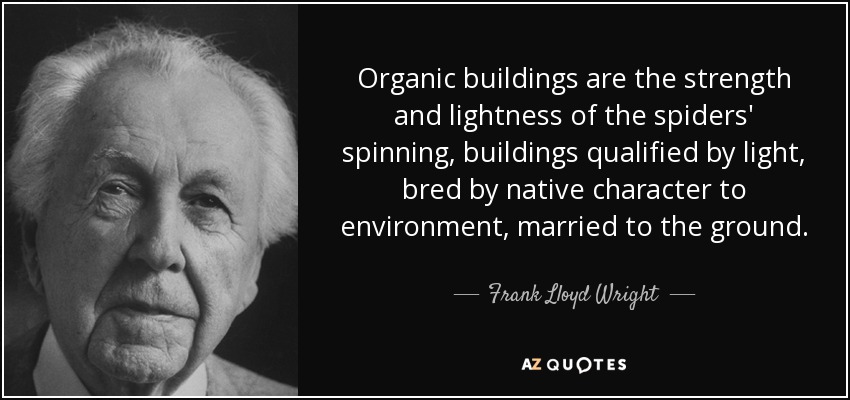 Organic buildings are the strength and lightness of the spiders' spinning, buildings qualified by light, bred by native character to environment, married to the ground. - Frank Lloyd Wright