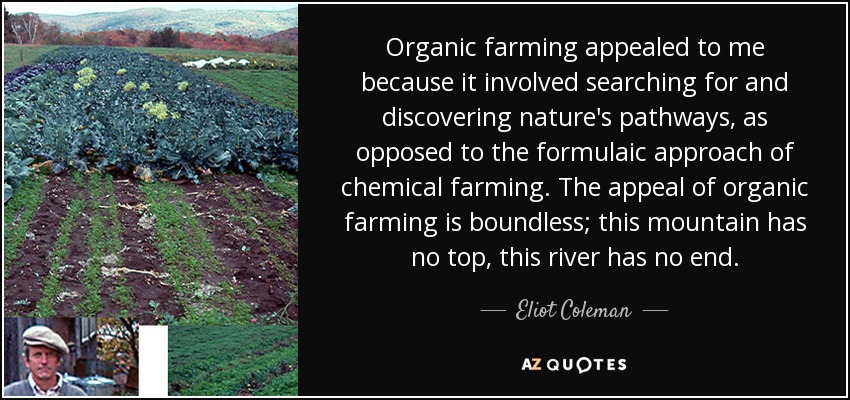 Organic farming appealed to me because it involved searching for and discovering nature's pathways, as opposed to the formulaic approach of chemical farming. The appeal of organic farming is boundless; this mountain has no top, this river has no end. - Eliot Coleman
