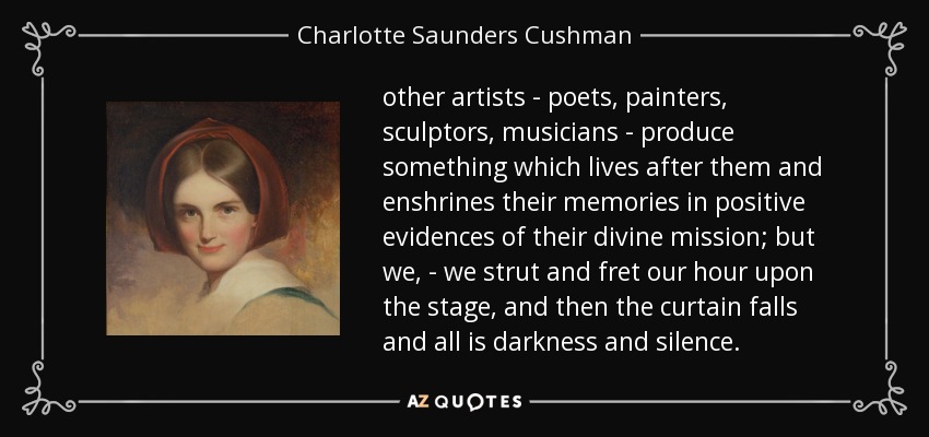 other artists - poets, painters, sculptors, musicians - produce something which lives after them and enshrines their memories in positive evidences of their divine mission; but we, - we strut and fret our hour upon the stage, and then the curtain falls and all is darkness and silence. - Charlotte Saunders Cushman