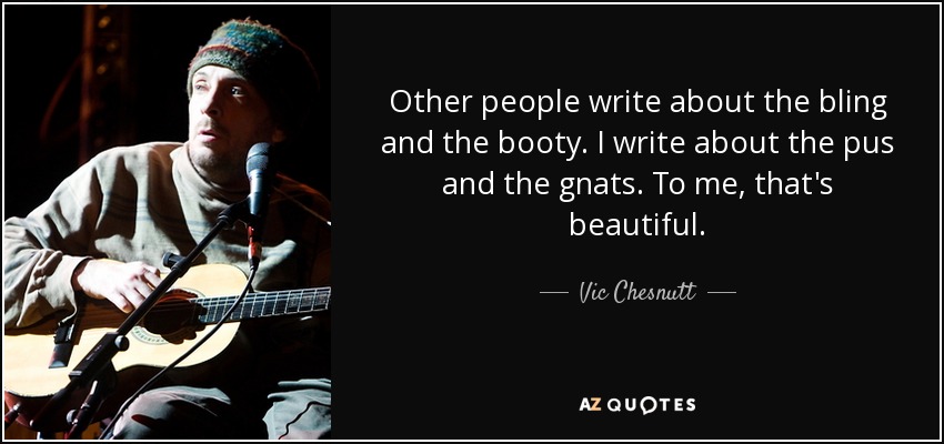 Other people write about the bling and the booty. I write about the pus and the gnats. To me, that's beautiful. - Vic Chesnutt