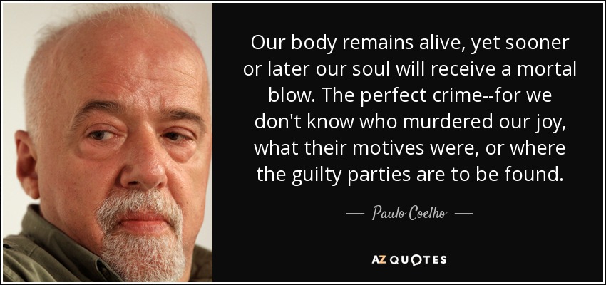 Nuestro cuerpo sigue vivo, pero tarde o temprano nuestra alma recibirá un golpe mortal. El crimen perfecto, porque no sabemos quién asesinó nuestra alegría, ni cuáles fueron sus motivos, ni dónde se encuentran los culpables. - Paulo Coelho