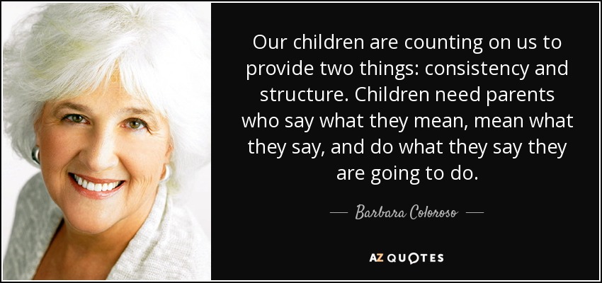 Our children are counting on us to provide two things: consistency and structure. Children need parents who say what they mean, mean what they say, and do what they say they are going to do. - Barbara Coloroso
