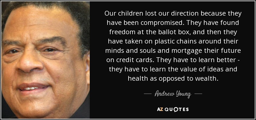 Our children lost our direction because they have been compromised. They have found freedom at the ballot box, and then they have taken on plastic chains around their minds and souls and mortgage their future on credit cards. They have to learn better - they have to learn the value of ideas and health as opposed to wealth. - Andrew Young
