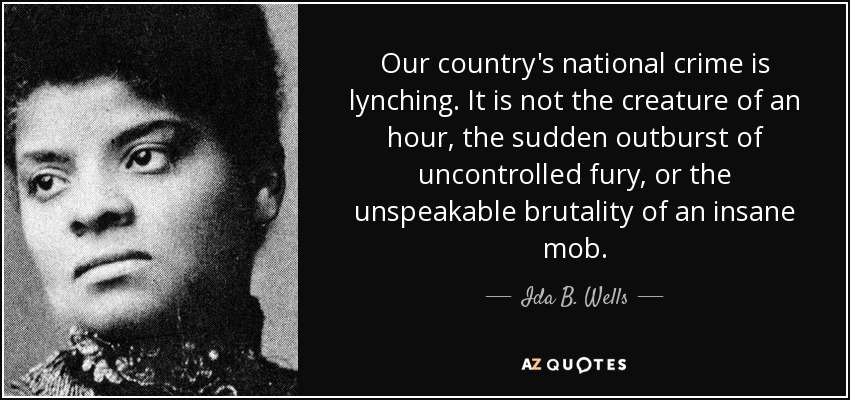 Our country's national crime is lynching. It is not the creature of an hour, the sudden outburst of uncontrolled fury, or the unspeakable brutality of an insane mob. - Ida B. Wells