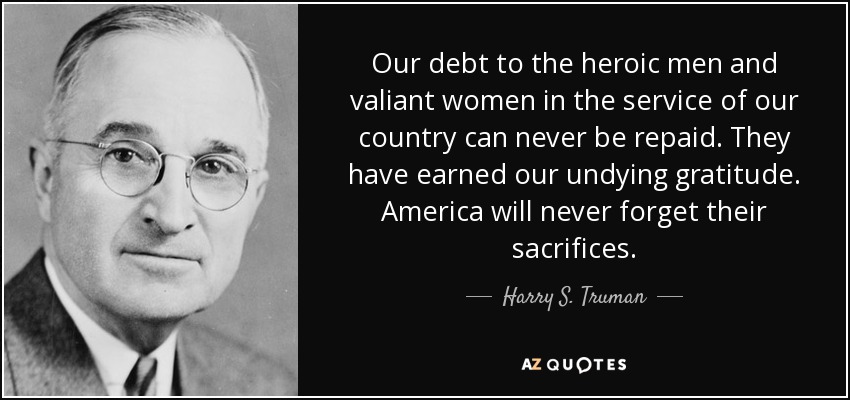 Our debt to the heroic men and valiant women in the service of our country can never be repaid. They have earned our undying gratitude. America will never forget their sacrifices. - Harry S. Truman