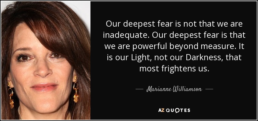 Our deepest fear is not that we are inadequate. Our deepest fear is that we are powerful beyond measure. It is our Light, not our Darkness, that most frightens us. - Marianne Williamson