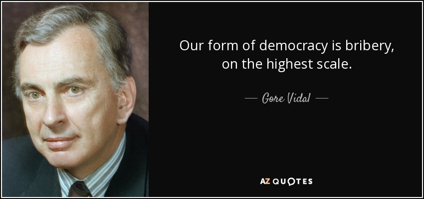 Our form of democracy is bribery, on the highest scale. - Gore Vidal