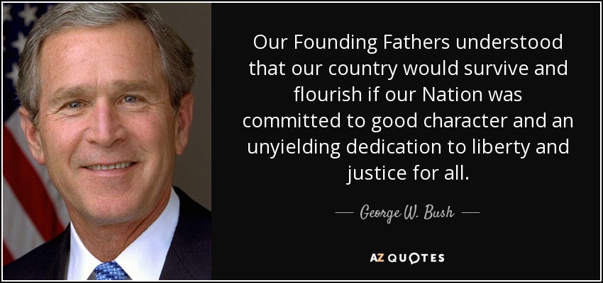 Our Founding Fathers understood that our country would survive and flourish if our Nation was committed to good character and an unyielding dedication to liberty and justice for all. - George W. Bush