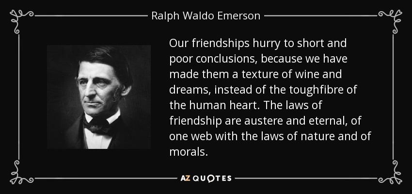 Our friendships hurry to short and poor conclusions, because we have made them a texture of wine and dreams, instead of the toughfibre of the human heart. The laws of friendship are austere and eternal, of one web with the laws of nature and of morals. - Ralph Waldo Emerson