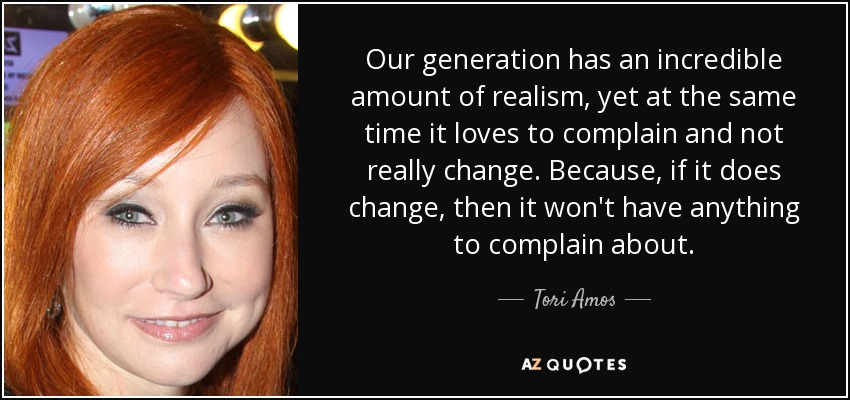 Our generation has an incredible amount of realism, yet at the same time it loves to complain and not really change. Because, if it does change, then it won't have anything to complain about. - Tori Amos