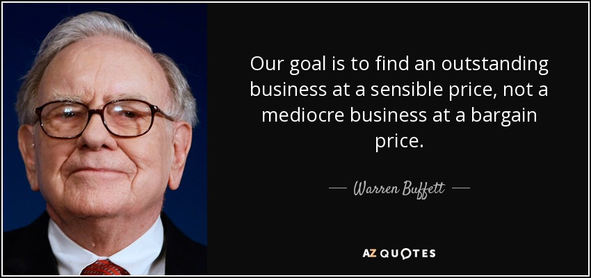 Our goal is to find an outstanding business at a sensible price, not a mediocre business at a bargain price. - Warren Buffett