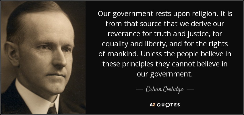 Nuestro gobierno se basa en la religión. De esa fuente deriva nuestro respeto por la verdad y la justicia, por la igualdad y la libertad, y por los derechos de la humanidad. A menos que el pueblo crea en estos principios, no puede creer en nuestro gobierno. - Calvin Coolidge