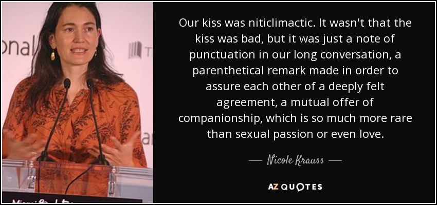 Our kiss was niticlimactic. It wasn't that the kiss was bad, but it was just a note of punctuation in our long conversation, a parenthetical remark made in order to assure each other of a deeply felt agreement, a mutual offer of companionship, which is so much more rare than sexual passion or even love. - Nicole Krauss