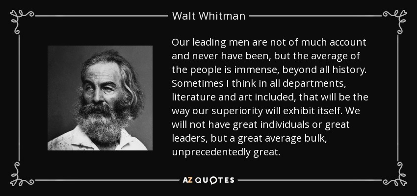 Our leading men are not of much account and never have been, but the average of the people is immense, beyond all history. Sometimes I think in all departments, literature and art included, that will be the way our superiority will exhibit itself. We will not have great individuals or great leaders, but a great average bulk, unprecedentedly great. - Walt Whitman