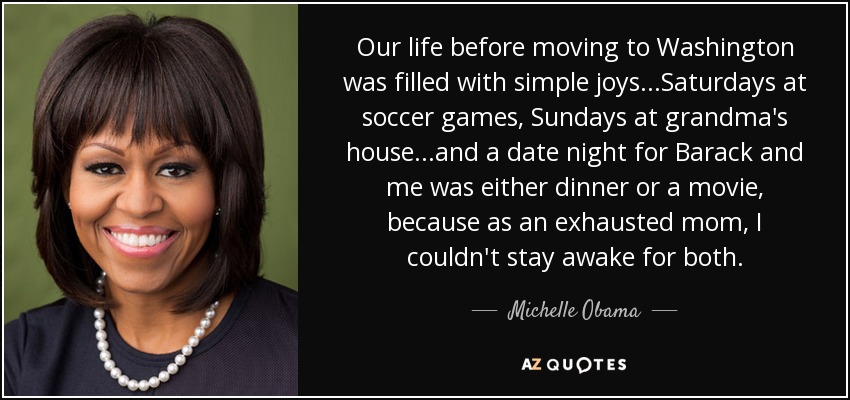 Our life before moving to Washington was filled with simple joys...Saturdays at soccer games, Sundays at grandma's house...and a date night for Barack and me was either dinner or a movie, because as an exhausted mom, I couldn't stay awake for both. - Michelle Obama