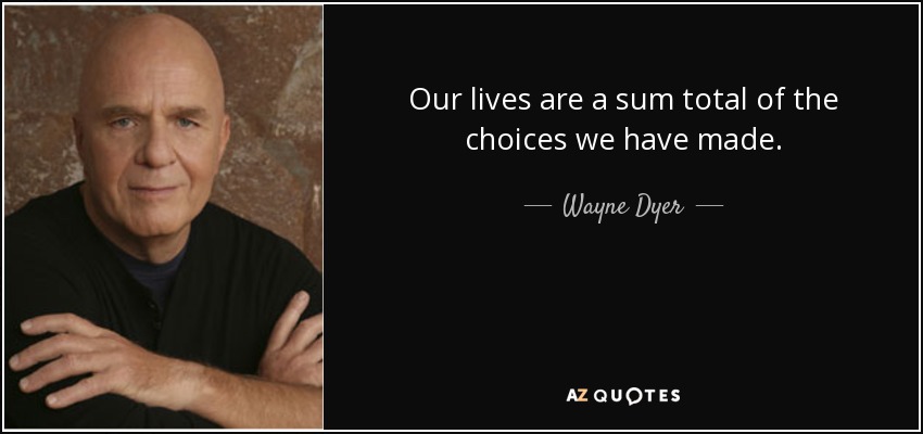 Our lives are a sum total of the choices we have made. - Wayne Dyer