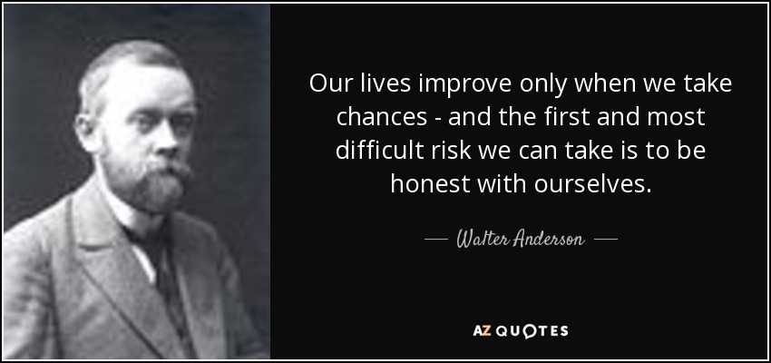 Our lives improve only when we take chances - and the first and most difficult risk we can take is to be honest with ourselves. - Walter Anderson