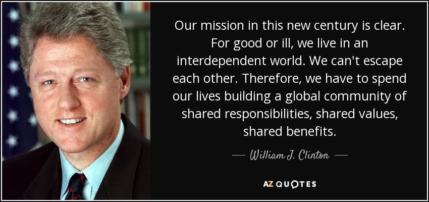 Our mission in this new century is clear. For good or ill, we live in an interdependent world. We can't escape each other. Therefore, we have to spend our lives building a global community of shared responsibilities, shared values, shared benefits. - William J. Clinton