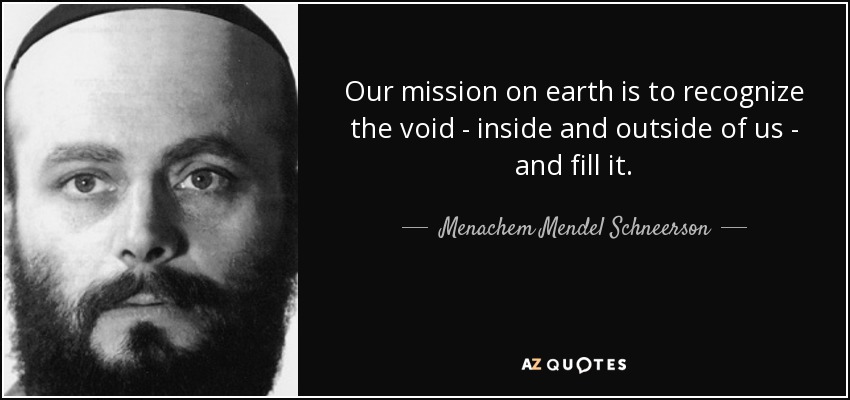 Our mission on earth is to recognize the void - inside and outside of us - and fill it. - Menachem Mendel Schneerson