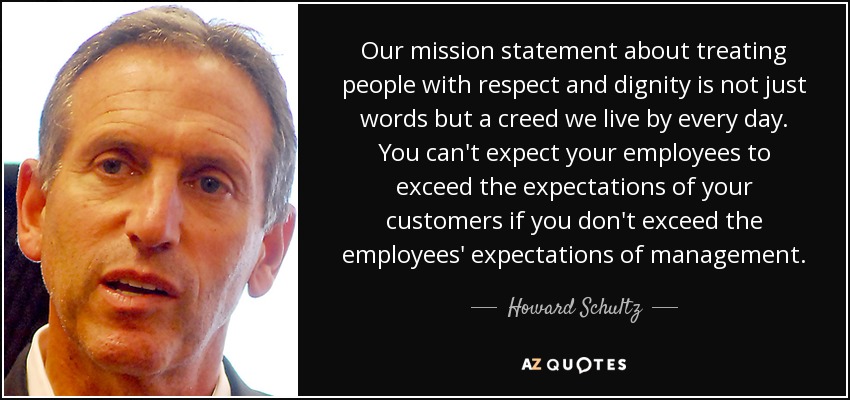 Our mission statement about treating people with respect and dignity is not just words but a creed we live by every day. You can't expect your employees to exceed the expectations of your customers if you don't exceed the employees' expectations of management. - Howard Schultz