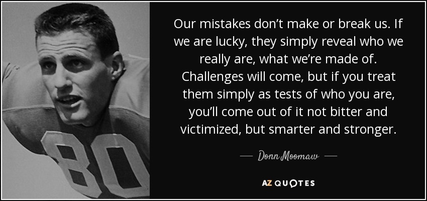 Our mistakes don’t make or break us. If we are lucky, they simply reveal who we really are, what we’re made of. Challenges will come, but if you treat them simply as tests of who you are, you’ll come out of it not bitter and victimized, but smarter and stronger. - Donn Moomaw