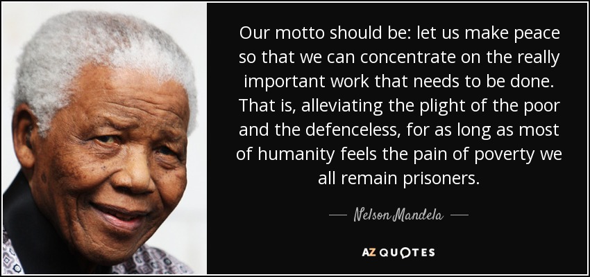 Our motto should be: let us make peace so that we can concentrate on the really important work that needs to be done. That is, alleviating the plight of the poor and the defenceless, for as long as most of humanity feels the pain of poverty we all remain prisoners. - Nelson Mandela