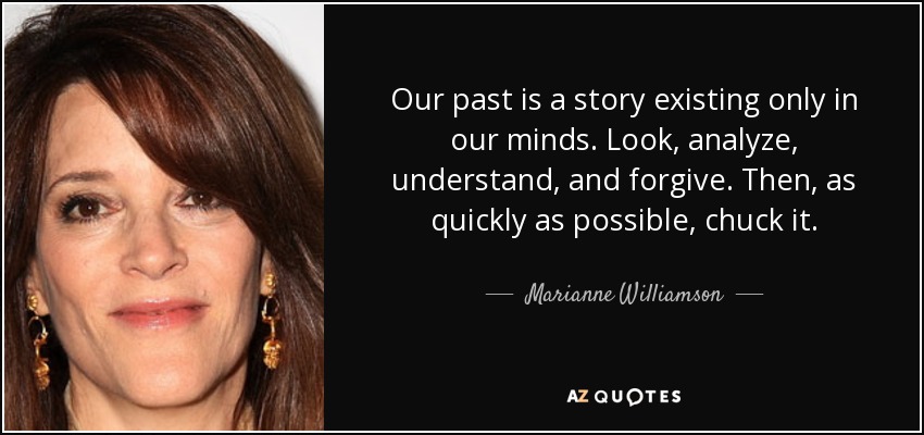 Our past is a story existing only in our minds. Look, analyze, understand, and forgive. Then, as quickly as possible, chuck it. - Marianne Williamson