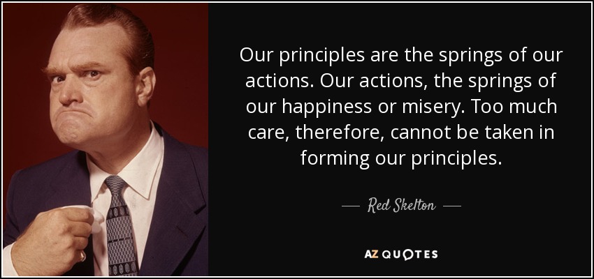 Our principles are the springs of our actions. Our actions, the springs of our happiness or misery. Too much care, therefore, cannot be taken in forming our principles. - Red Skelton