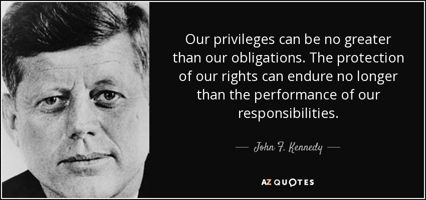 Our privileges can be no greater than our obligations. The protection of our rights can endure no longer than the performance of our responsibilities. - John F. Kennedy