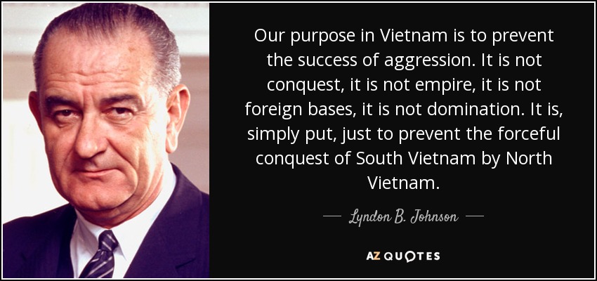 Our purpose in Vietnam is to prevent the success of aggression. It is not conquest, it is not empire, it is not foreign bases, it is not domination. It is, simply put, just to prevent the forceful conquest of South Vietnam by North Vietnam. - Lyndon B. Johnson