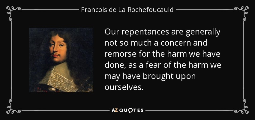 Our repentances are generally not so much a concern and remorse for the harm we have done, as a fear of the harm we may have brought upon ourselves. - Francois de La Rochefoucauld