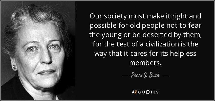 Our society must make it right and possible for old people not to fear the young or be deserted by them, for the test of a civilization is the way that it cares for its helpless members. - Pearl S. Buck