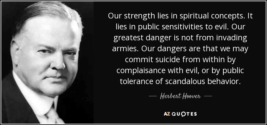 Our strength lies in spiritual concepts. It lies in public sensitivities to evil. Our greatest danger is not from invading armies. Our dangers are that we may commit suicide from within by complaisance with evil, or by public tolerance of scandalous behavior. - Herbert Hoover