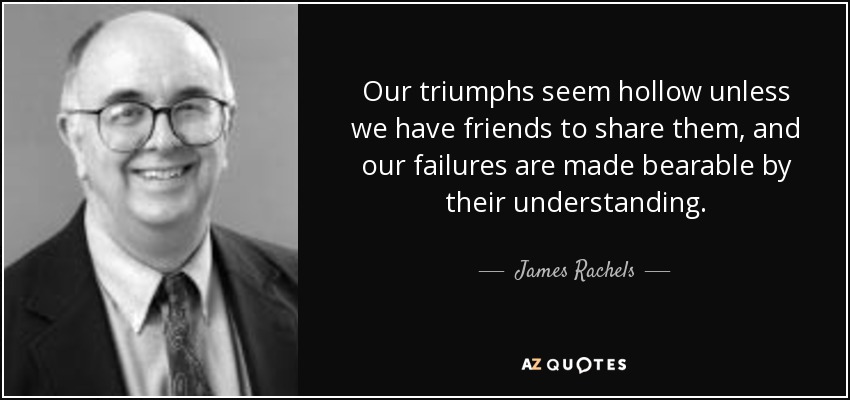 Our triumphs seem hollow unless we have friends to share them, and our failures are made bearable by their understanding. - James Rachels